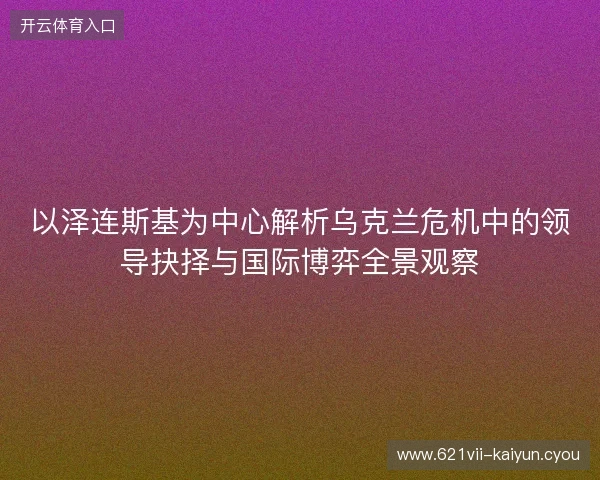 以泽连斯基为中心解析乌克兰危机中的领导抉择与国际博弈全景观察