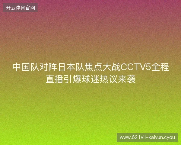 中国队对阵日本队焦点大战CCTV5全程直播引爆球迷热议来袭 中国队对阵日本队焦点大战CCTV5全程直播引爆球迷热议来袭